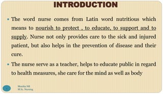 INTRODUCTION
 The word nurse comes from Latin word nutritious which
means to nourish to protect , to educate, to support and to
supply. Nurse not only provides care to the sick and injured
patient, but also helps in the prevention of disease and their
cure.
 The nurse serve as a teacher, helps to educate public in regard
to health measures, she care for the mind as well as body
Monika NR
M.Sc. Nursing
2
 