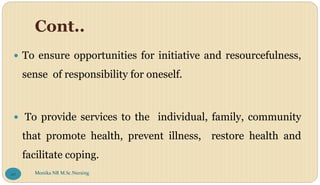 Cont..
 To ensure opportunities for initiative and resourcefulness,
sense of responsibility for oneself.
 To provide services to the individual, family, community
that promote health, prevent illness, restore health and
facilitate coping.
Monika NR M.Sc.Nursing
20
 