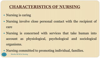 CHARACTERISTICS OF NURSING
 Nursing is caring
 Nursing involve close personal contact with the recipient of
care
 Nursing is concerned with services that take human into
account as physiological, psychological and sociological
organisms.
 Nursing committed to promoting individual, families.
Monika NR M.Sc.Nursing
22
 