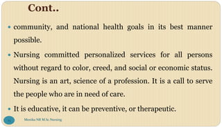 Cont..
 community, and national health goals in its best manner
possible.
 Nursing committed personalized services for all persons
without regard to color, creed, and social or economic status.
Nursing is an art, science of a profession. It is a call to serve
the people who are in need of care.
 It is educative, it can be preventive, or therapeutic.
Monika NR M.Sc.Nursing
23
 