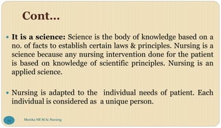 Cont…
 It is a science: Science is the body of knowledge based on a
no. of facts to establish certain laws & principles. Nursing is a
science because any nursing intervention done for the patient
is based on knowledge of scientific principles. Nursing is an
applied science.
 Nursing is adapted to the individual needs of patient. Each
individual is considered as a unique person.
Monika NR M.Sc.Nursing
24
 
