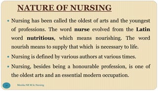 NATURE OF NURSING
 Nursing has been called the oldest of arts and the youngest
of professions. The word nurse evolved from the Latin
word nutritious, which means nourishing. The word
nourish means to supply that which is necessary to life.
 Nursing is defined by various authors at various times.
 Nursing, besides being a honourable profession, is one of
the oldest arts and an essential modern occupation.
Monika NR M.Sc.Nursing
26
 