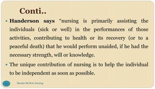Conti..
 Handerson says “nursing is primarily assisting the
individuals (sick or well) in the performances of those
activities, contributing to health or its recovery (or to a
peaceful death) that he would perform unaided, if he had the
necessary strength, will or knowledge.
 The unique contribution of nursing is to help the individual
to be independent as soon as possible.
Monika NR M.Sc.Nursing
27
 