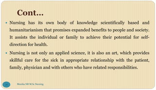 Cont…
 Nursing has its own body of knowledge scientifically based and
humanitarianism that promises expanded benefits to people and society.
It assists the individual or family to achieve their potential for self-
direction for health.
 Nursing is not only an applied science, it is also an art, which provides
skillful care for the sick in appropriate relationship with the patient,
family, physician and with others who have related responsibilities.
Monika NR M.Sc.Nursing
28
 