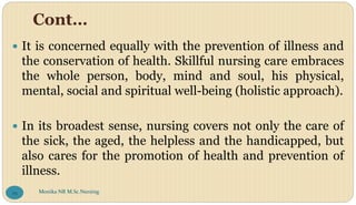 Cont…
 It is concerned equally with the prevention of illness and
the conservation of health. Skillful nursing care embraces
the whole person, body, mind and soul, his physical,
mental, social and spiritual well-being (holistic approach).
 In its broadest sense, nursing covers not only the care of
the sick, the aged, the helpless and the handicapped, but
also cares for the promotion of health and prevention of
illness.
Monika NR M.Sc.Nursing
29
 