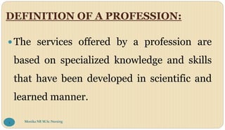 DEFINITION OF A PROFESSION:
 The services offered by a profession are
based on specialized knowledge and skills
that have been developed in scientific and
learned manner.
Monika NR M.Sc.Nursing
3
 