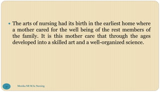  The arts of nursing had its birth in the earliest home where
a mother cared for the well being of the rest members of
the family. It is this mother care that through the ages
developed into a skilled art and a well-organized science.
Monika NR M.Sc.Nursing
30
 