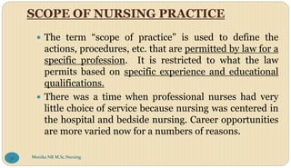SCOPE OF NURSING PRACTICE
 The term “scope of practice” is used to define the
actions, procedures, etc. that are permitted by law for a
specific profession. It is restricted to what the law
permits based on specific experience and educational
qualifications.
 There was a time when professional nurses had very
little choice of service because nursing was centered in
the hospital and bedside nursing. Career opportunities
are more varied now for a numbers of reasons.
Monika NR M.Sc.Nursing
32
 