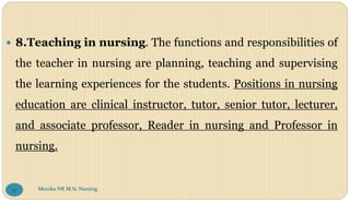 8.Teaching in nursing. The functions and responsibilities of
the teacher in nursing are planning, teaching and supervising
the learning experiences for the students. Positions in nursing
education are clinical instructor, tutor, senior tutor, lecturer,
and associate professor, Reader in nursing and Professor in
nursing.
Monika NR M.Sc.Nursing
37
 
