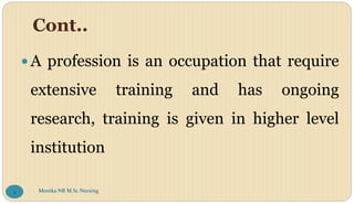 Cont..
A profession is an occupation that require
extensive training and has ongoing
research, training is given in higher level
institution
Monika NR M.Sc.Nursing
4
 