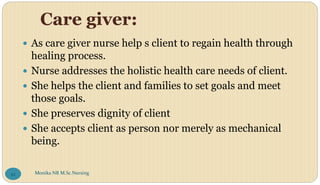 Care giver:
 As care giver nurse help s client to regain health through
healing process.
 Nurse addresses the holistic health care needs of client.
 She helps the client and families to set goals and meet
those goals.
 She preserves dignity of client
 She accepts client as person nor merely as mechanical
being.
Monika NR M.Sc.Nursing
42
 