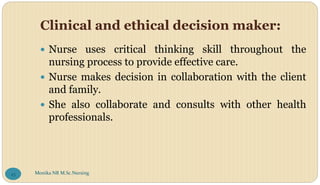 Clinical and ethical decision maker:
 Nurse uses critical thinking skill throughout the
nursing process to provide effective care.
 Nurse makes decision in collaboration with the client
and family.
 She also collaborate and consults with other health
professionals.
Monika NR M.Sc.Nursing
43
 