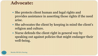 Advocate:
 She protects client human and legal rights and
provides assistance in asserting those rights if the need
arise.
 She advocates the client by keeping in mind the client’s
religion and culture.
 Nurse defends the client right in general way by
speaking out against policies that might endanger their
well-being.
Monika NR M.Sc.Nursing
45
 