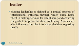 leader
 Nursing leadership is defined as a mutual process of
interpersonal influenza through which nurse helps
client in making decision for establishing and achieving
the goals to improve the client well being. As a leader,
she influences the client to make decision regarding
health.
Monika NR M.Sc.Nursing
49
 