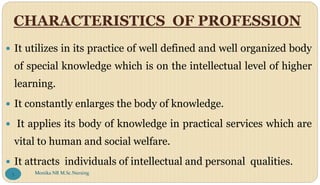 CHARACTERISTICS OF PROFESSION
 It utilizes in its practice of well defined and well organized body
of special knowledge which is on the intellectual level of higher
learning.
 It constantly enlarges the body of knowledge.
 It applies its body of knowledge in practical services which are
vital to human and social welfare.
 It attracts individuals of intellectual and personal qualities.
Monika NR M.Sc.Nursing
5
 