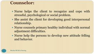 Counselor:
 Nurse helps the client to recognize and cope with
stressful, psychological or social problem.
 She assist the client for developing good interpersonal
relationship.
 Nurse counsels primary healthy individual with normal
adjustment difficulties.
 Nurse help the persons to develop new attitude felling
and behavior.
Monika NR M.Sc.Nursing
50
 