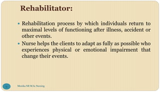 Rehabilitator:
 Rehabilitation process by which individuals return to
maximal levels of functioning after illness, accident or
other events.
 Nurse helps the clients to adapt as fully as possible who
experiences physical or emotional impairment that
change their events.
Monika NR M.Sc.Nursing
51
 