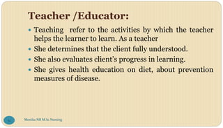 Teacher /Educator:
 Teaching refer to the activities by which the teacher
helps the learner to learn. As a teacher
 She determines that the client fully understood.
 She also evaluates client’s progress in learning.
 She gives health education on diet, about prevention
measures of disease.
Monika NR M.Sc.Nursing
52
 