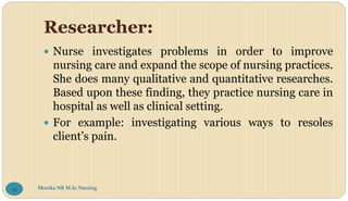 Researcher:
 Nurse investigates problems in order to improve
nursing care and expand the scope of nursing practices.
She does many qualitative and quantitative researches.
Based upon these finding, they practice nursing care in
hospital as well as clinical setting.
 For example: investigating various ways to resoles
client’s pain.
Monika NR M.Sc.Nursing
53
 