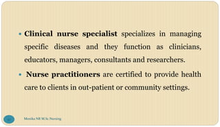  Clinical nurse specialist specializes in managing
specific diseases and they function as clinicians,
educators, managers, consultants and researchers.
 Nurse practitioners are certified to provide health
care to clients in out-patient or community settings.
Monika NR M.Sc.Nursing
57
 