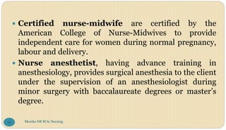  Certified nurse-midwife are certified by the
American College of Nurse-Midwives to provide
independent care for women during normal pregnancy,
labour and delivery.
 Nurse anesthetist, having advance training in
anesthesiology, provides surgical anesthesia to the client
under the supervision of an anesthesiologist during
minor surgery with baccalaureate degrees or master’s
degree.
Monika NR M.Sc.Nursing
58
 