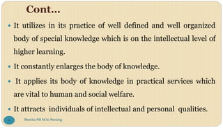 Cont…
 It utilizes in its practice of well defined and well organized
body of special knowledge which is on the intellectual level of
higher learning.
 It constantly enlarges the body of knowledge.
 It applies its body of knowledge in practical services which
are vital to human and social welfare.
 It attracts individuals of intellectual and personal qualities.
Monika NR M.Sc.Nursing
6
 