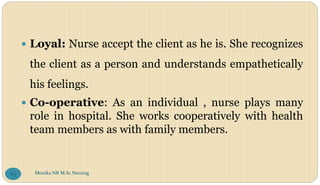  Loyal: Nurse accept the client as he is. She recognizes
the client as a person and understands empathetically
his feelings.
 Co-operative: As an individual , nurse plays many
role in hospital. She works cooperatively with health
team members as with family members.
Monika NR M.Sc.Nursing
63
 