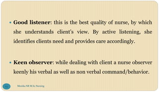  Good listener: this is the best quality of nurse, by which
she understands client’s view. By active listening, she
identifies clients need and provides care accordingly.
 Keen observer: while dealing with client a nurse observer
keenly his verbal as well as non verbal command/behavior.
Monika NR M.Sc.Nursing
64
 