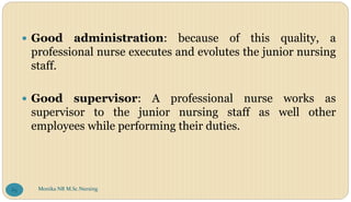  Good administration: because of this quality, a
professional nurse executes and evolutes the junior nursing
staff.
 Good supervisor: A professional nurse works as
supervisor to the junior nursing staff as well other
employees while performing their duties.
Monika NR M.Sc.Nursing
65
 