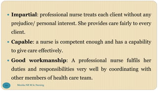  Impartial: professional nurse treats each client without any
prejudice/ personal interest. She provides care fairly to every
client.
 Capable: a nurse is competent enough and has a capability
to give care effectively.
 Good workmanship: A professional nurse fulfils her
duties and responsibilities very well by coordinating with
other members of health care team.
Monika NR M.Sc.Nursing
66
 
