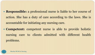  Responsible: a professional nurse is liable to her course of
action. She has a duty of care according to the laws. She is
accountable for initiating any nursing care.
 Competent: competent nurse is able to provide holistic
nursing care to clients admitted with different health
problems.
Monika NR M.Sc.Nursing
67
 