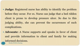  Judge: Registered nurse has ability to identify the problem
before they occur. For ex. Nurse can judge that a bed ridden
client is prone to develop pressure ulcer. So due to this
judging ability, she can prevent the occurrences of such
complications.
 Advocate: A Nurse supports and speaks in favor of client
and provide information to client and family for making
informed decisions.
Monika NR M.Sc.Nursing
68
 