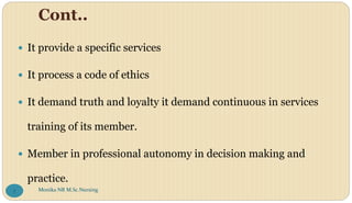 Cont..
 It provide a specific services
 It process a code of ethics
 It demand truth and loyalty it demand continuous in services
training of its member.
 Member in professional autonomy in decision making and
practice.
Monika NR M.Sc.Nursing
7
 