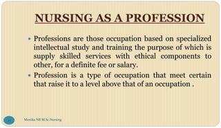 NURSING AS A PROFESSION
 Professions are those occupation based on specialized
intellectual study and training the purpose of which is
supply skilled services with ethical components to
other, for a definite fee or salary.
 Profession is a type of occupation that meet certain
that raise it to a level above that of an occupation .
Monika NR M.Sc.Nursing
73
 