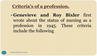 Criteria’s of a profession.
Genevieve and Roy Bixler first
wrote about the status of nursing as a
profession in 1945. These criteria
include the following
Monika NR M.Sc.Nursing
75
 