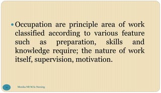 Occupation are principle area of work
classified according to various feature
such as preparation, skills and
knowledge require; the nature of work
itself, supervision, motivation.
Monika NR M.Sc.Nursing
76
 