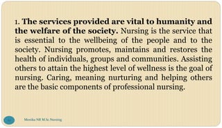 1. The services provided are vital to humanity and
the welfare of the society. Nursing is the service that
is essential to the wellbeing of the people and to the
society. Nursing promotes, maintains and restores the
health of individuals, groups and communities. Assisting
others to attain the highest level of wellness is the goal of
nursing. Caring, meaning nurturing and helping others
are the basic components of professional nursing.
Monika NR M.Sc.Nursing
77
 