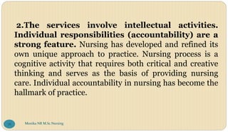 2.The services involve intellectual activities.
Individual responsibilities (accountability) are a
strong feature. Nursing has developed and refined its
own unique approach to practice. Nursing process is a
cognitive activity that requires both critical and creative
thinking and serves as the basis of providing nursing
care. Individual accountability in nursing has become the
hallmark of practice.
Monika NR M.Sc.Nursing
78
 