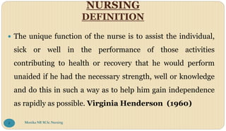 NURSING
DEFINITION
 The unique function of the nurse is to assist the individual,
sick or well in the performance of those activities
contributing to health or recovery that he would perform
unaided if he had the necessary strength, well or knowledge
and do this in such a way as to help him gain independence
as rapidly as possible. Virginia Henderson (1960)
Monika NR M.Sc.Nursing
8
 