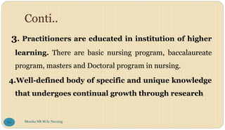 Conti..
3. Practitioners are educated in institution of higher
learning. There are basic nursing program, baccalaureate
program, masters and Doctoral program in nursing.
4.Well-defined body of specific and unique knowledge
that undergoes continual growth through research
Monika NR M.Sc.Nursing
80
 