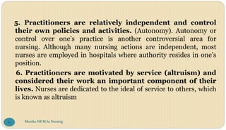 5. Practitioners are relatively independent and control
their own policies and activities. (Autonomy). Autonomy or
control over one’s practice is another controversial area for
nursing. Although many nursing actions are independent, most
nurses are employed in hospitals where authority resides in one’s
position.
6. Practitioners are motivated by service (altruism) and
considered their work an important component of their
lives. Nurses are dedicated to the ideal of service to others, which
is known as altruism
Monika NR M.Sc.Nursing
81
 