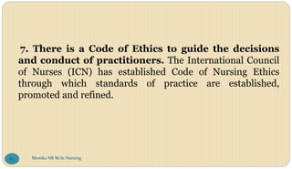7. There is a Code of Ethics to guide the decisions
and conduct of practitioners. The International Council
of Nurses (ICN) has established Code of Nursing Ethics
through which standards of practice are established,
promoted and refined.
Monika NR M.Sc.Nursing
82
 