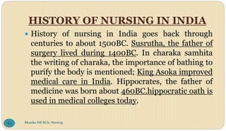HISTORY OF NURSING IN INDIA
 History of nursing in India goes back through
centuries to about 1500BC. Susrutha, the father of
surgery lived during 1400BC. In charaka samhita
the writing of charaka, the importance of bathing to
purify the body is mentioned; King Asoka improved
medical care in India. Hippocrates, the father of
medicine was born about 460BC.hippocratic oath is
used in medical colleges today.
Monika NR M.Sc.Nursing
85
 