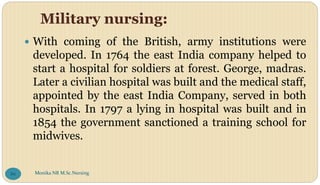 Military nursing:
 With coming of the British, army institutions were
developed. In 1764 the east India company helped to
start a hospital for soldiers at forest. George, madras.
Later a civilian hospital was built and the medical staff,
appointed by the east India Company, served in both
hospitals. In 1797 a lying in hospital was built and in
1854 the government sanctioned a training school for
midwives.
Monika NR M.Sc.Nursing
86
 