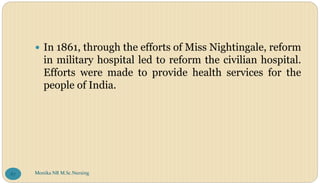  In 1861, through the efforts of Miss Nightingale, reform
in military hospital led to reform the civilian hospital.
Efforts were made to provide health services for the
people of India.
Monika NR M.Sc.Nursing
87
 