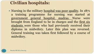 Civilian hospitals:
 Nursing in the military hospital was poor quality. In 1871
a training programme for nursing was started at
government general hospital, madras. Nurse were
brought from England to be in charges and the first six
students were those who had previously received their
diploma in midwifery. Later this plan was reversed.
General training was taken first followed by a course of
midwifery.
Monika NR M.Sc.Nursing
88
 