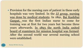 Provision for the nursing care of patient in these early
hospitals was very limited. In the JJ group, nursing
was done by medical students. In 1891, Bai Kashibai
Ganpat, was the first Indian nurse to come for
training was at first for two years but become three
years afterwards. In 1893 the north India united
board of examiners for mission hospital was formed.
After the second world war several nursing school
were established.
Monika NR M.Sc.Nursing
89
 