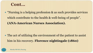 Cont…
 “Nursing is a helping profession & as such provides services
which contribute to the health & well-being of people”.
(ANA-American Nurses Association).
 The act of utilizing the environment of the patient to assist
him in his recovery. Florence nightingale (1860)
Monika NR M.Sc.Nursing
9
 
