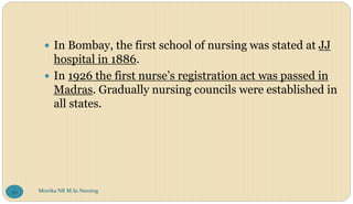  In Bombay, the first school of nursing was stated at JJ
hospital in 1886.
 In 1926 the first nurse’s registration act was passed in
Madras. Gradually nursing councils were established in
all states.
Monika NR M.Sc.Nursing
90
 