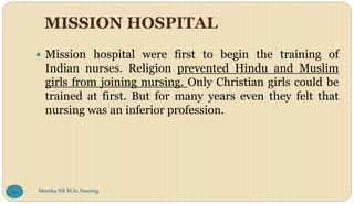 MISSION HOSPITAL
 Mission hospital were first to begin the training of
Indian nurses. Religion prevented Hindu and Muslim
girls from joining nursing. Only Christian girls could be
trained at first. But for many years even they felt that
nursing was an inferior profession.
Monika NR M.Sc.Nursing
91
 